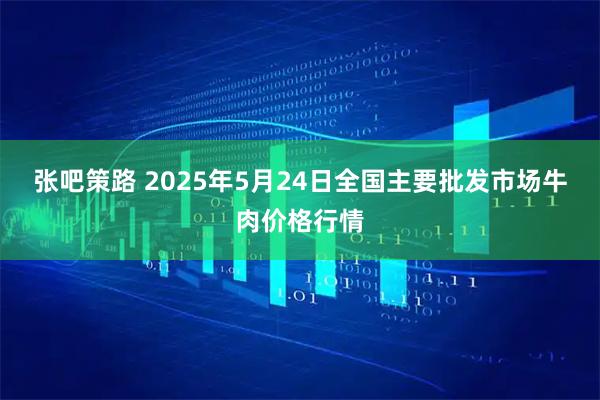 张吧策路 2025年5月24日全国主要批发市场牛肉价格行情