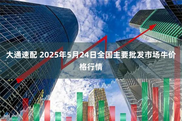 大通速配 2025年5月24日全国主要批发市场牛价格行情