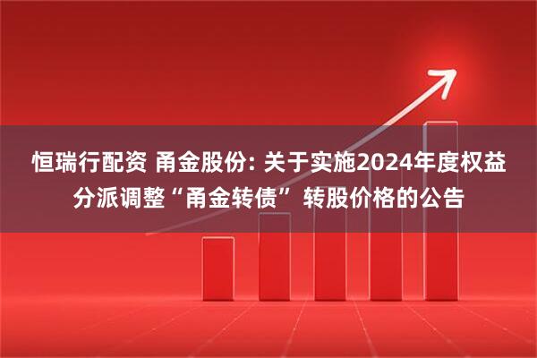 恒瑞行配资 甬金股份: 关于实施2024年度权益分派调整“甬金转债” 转股价格的公告