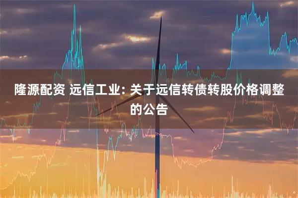 隆源配资 远信工业: 关于远信转债转股价格调整的公告