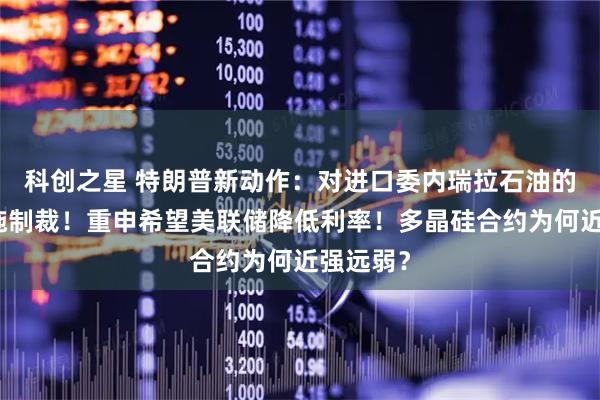 科创之星 特朗普新动作：对进口委内瑞拉石油的国家实施制裁！重申希望美联储降低利率！多晶硅合约为何近强远弱？