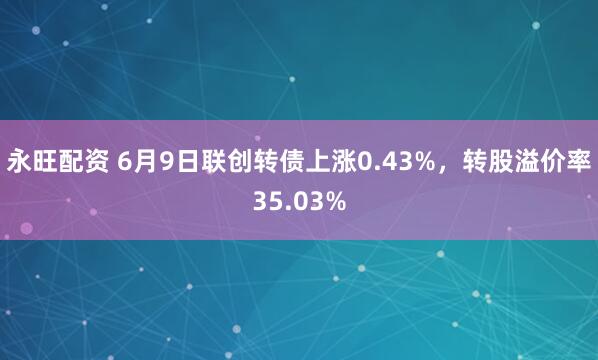 永旺配资 6月9日联创转债上涨0.43%，转股溢价率35.03%