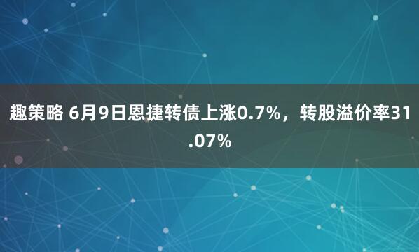趣策略 6月9日恩捷转债上涨0.7%，转股溢价率31.07%