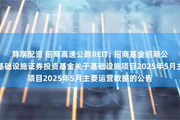 尊享配资 招商高速公路REIT: 招商基金招商公路高速公路封闭式基础设施证券投资基金关于基础设施项目2025年5月主要运营数据的公告