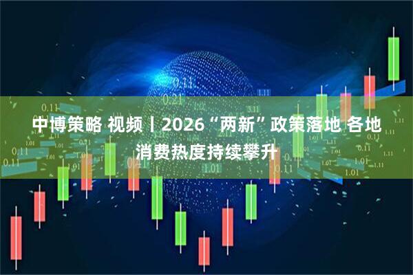 中博策略 视频丨2026“两新”政策落地 各地消费热度持续攀升