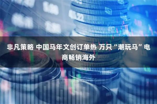 非凡策略 中国马年文创订单热 万只“潮玩马”电商畅销海外