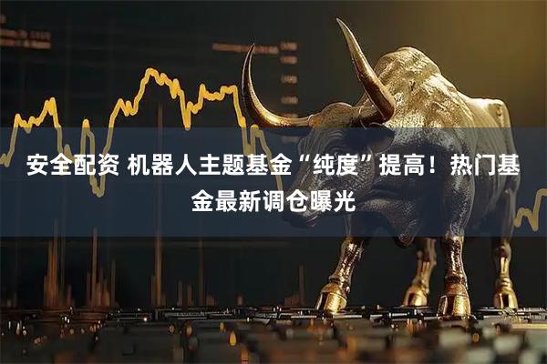 安全配资 机器人主题基金“纯度”提高！热门基金最新调仓曝光