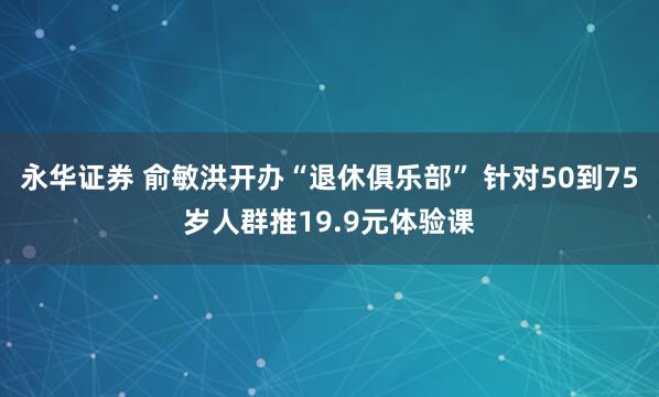 永华证券 俞敏洪开办“退休俱乐部” 针对50到75岁人群推19.9元体验课