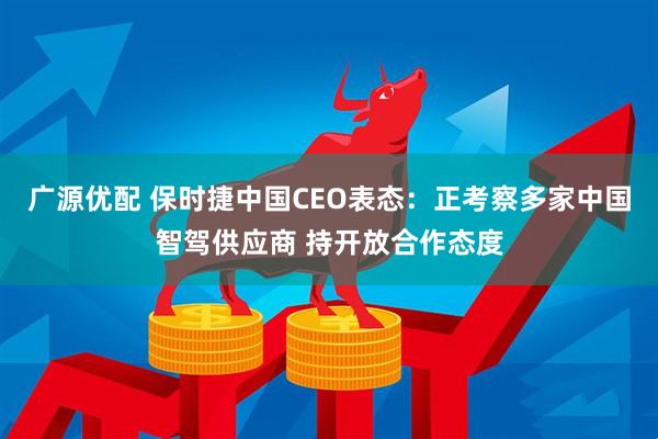 广源优配 保时捷中国CEO表态：正考察多家中国智驾供应商 持开放合作态度