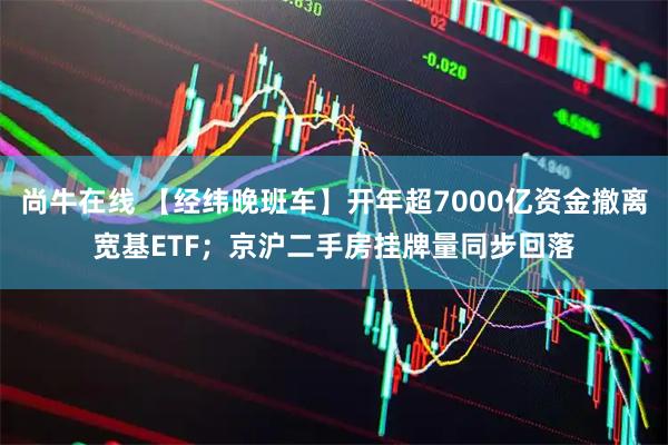 尚牛在线 【经纬晚班车】开年超7000亿资金撤离宽基ETF;京沪二手房挂牌量同步回落