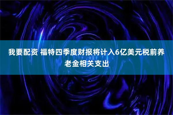 我要配资 福特四季度财报将计入6亿美元税前养老金相关支出