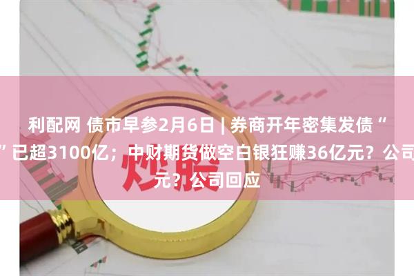 利配网 债市早参2月6日 | 券商开年密集发债“补血”已超3100亿；中财期货做空白银狂赚36亿元？公司回应