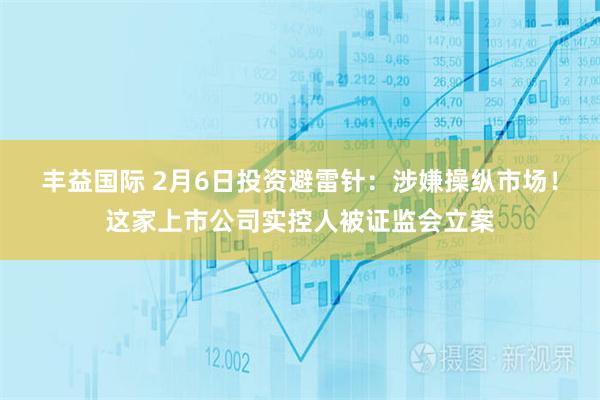 丰益国际 2月6日投资避雷针：涉嫌操纵市场！这家上市公司实控人被证监会立案