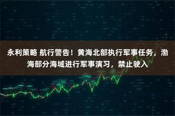 永利策略 航行警告！黄海北部执行军事任务，渤海部分海域进行军事演习，禁止驶入
