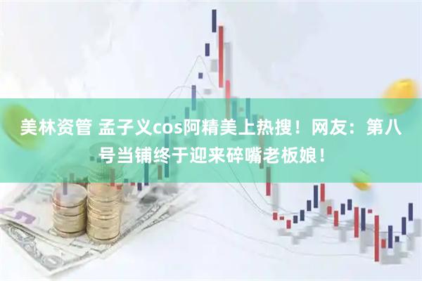 美林资管 孟子义cos阿精美上热搜！网友：第八号当铺终于迎来碎嘴老板娘！