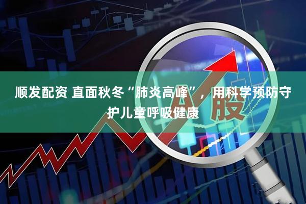 顺发配资 直面秋冬“肺炎高峰”，用科学预防守护儿童呼吸健康